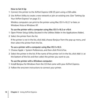 18 Chapter 2 Using AirPort Express
How to Set It Up
1 Connect the printer to the AirPort Express USB (d) port using a USB cable.
2 Use AirPort Utility to create a new network or join an existing one. (See “Setting Up
Your AirPort Express”on page 21.)
Wireless computers can print to the printer using Mac OS X v10.2.7 or later, or
Windows Vista or Windows XP.
To use the printer with a computer using Mac OS X v10.3 or v10.4:
1 Open Printer Setup Utility (located in the Utilities folder in the Applications folder).
2 Select the printer from the list.
If the printer is not in the list, click Add, choose Bonjour from the pop-up menu, and
then select the printer from the list.
To use a printer with a computer using Mac OS X v10.5:
1 Choose Apple > System Preferences, and then click Print & Fax.
2 Select the printer in the list. If the name of the printer isn’t in the list, click Add (+) at
the bottom of the list and then select the printer you want to use.
To use the printer with a Windows computer:
1 Install Bonjour for Windows from the CD that came with your AirPort Express.
2 Follow the onscreen instructions to connect your printer.
 