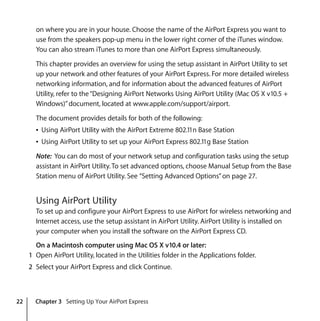 22 Chapter 3 Setting Up Your AirPort Express
on where you are in your house. Choose the name of the AirPort Express you want to
use from the speakers pop-up menu in the lower right corner of the iTunes window.
You can also stream iTunes to more than one AirPort Express simultaneously.
This chapter provides an overview for using the setup assistant in AirPort Utility to set
up your network and other features of your AirPort Express. For more detailed wireless
networking information, and for information about the advanced features of AirPort
Utility, refer to the“Designing AirPort Networks Using AirPort Utility (Mac OS X v10.5 +
Windows)”document, located at www.apple.com/support/airport.
The document provides details for both of the following:
Â Using AirPort Utility with the AirPort Extreme 802.11n Base Station
Â Using AirPort Utility to set up your AirPort Express 802.11g Base Station
Note: You can do most of your network setup and configuration tasks using the setup
assistant in AirPort Utility.To set advanced options, choose Manual Setup from the Base
Station menu of AirPort Utility. See “Setting Advanced Options”on page 27.
Using AirPort Utility
To set up and configure your AirPort Express to use AirPort for wireless networking and
Internet access, use the setup assistant in AirPort Utility. AirPort Utility is installed on
your computer when you install the software on the AirPort Express CD.
On a Macintosh computer using Mac OS X v10.4 or later:
1 Open AirPort Utility, located in the Utilities folder in the Applications folder.
2 Select your AirPort Express and click Continue.
 
