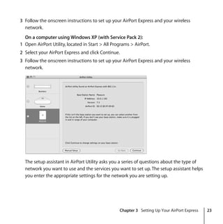 Chapter 3 Setting Up Your AirPort Express 23
3 Follow the onscreen instructions to set up your AirPort Express and your wireless
network.
On a computer using Windows XP (with Service Pack 2):
1 Open AirPort Utility, located in Start > All Programs > AirPort.
2 Select your AirPort Express and click Continue.
3 Follow the onscreen instructions to set up your AirPort Express and your wireless
network.
The setup assistant in AirPort Utility asks you a series of questions about the type of
network you want to use and the services you want to set up. The setup assistant helps
you enter the appropriate settings for the network you are setting up.
 