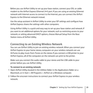 Chapter 3 Setting Up Your AirPort Express 25
Before you use AirPort Utility to set up your base station, connect your DSL or cable
modem to the AirPort Express Ethernet (G) port. If you are using an existing Ethernet
network with Internet access to connect to the Internet, you can connect the AirPort
Express to the Ethernet network instead.
Use the setup assistant in AirPort Utility to enter your ISP settings and configure how
AirPort Express shares the settings with other computers.
Using AirPort Utility is a quick and easy way to set up your base station and network. If
you want to set additional options for your network, such as restricting access to your
network, or setting advanced DHCP options, choose Manual Setup from the Base
Station menu of AirPort Utility.
Connecting to an Existing Wireless Network
You can use AirPort Utility to join an existing wireless network. When you connect your
AirPort Express to your home stereo, computers on your wireless network can use
AirTunes to play music from iTunes on the stereo. If you connect a USB printer to your
AirPort Express, all of the computers on the network can print to the printer.
Make sure you connect the audio cable to your stereo and the USB cable to your
printer before you use AirPort Utility.
To connect to an existing network:
1 Open AirPort Utility, located in the Utilities folder in the Applications folder on a
Macintosh, or in Start > All Programs > AirPort on a Windows computer.
2 Follow the onscreen instructions to connect your AirPort Express to your wireless
network.
 