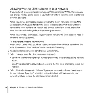 26 Chapter 3 Setting Up Your AirPort Express
Allowing Wireless Clients Access to Your Network
If your network is password-protected using WPA Personal or WPA/WPA2 Personal, you
can provide wireless clients access to your network without requiring them to enter the
network password.
When you allow a client access to your network, the client’s name and wireless MAC
address (or AirPort ID) are stored in the access control list of AirPort Utility until you
remove the client from the list. You can also provide 24 hours of access, after which
time the client will no longer be able to access your network.
When you provide a client access to your wireless network, the client does not need to
enter the network password.
To allow client access to your network:
1 Open AirPort Utility, select your base station, and then choose Manual Setup from the
Base Station menu. Enter the base station password if necessary.
2 Choose Add Wireless Clients from the Base Station menu.
3 Select how you want the client to access the network:
Â Select PIN to enter the eight-digit number provided by the client requesting network
access.
Â Select“First attempt”to allow network access to the first client attempting to join the
network.
4 Select“Limit client’s access to 24 hours”if you want to provide only one day of access
to your network. If you don’t select this option, the client will have access to your
network until you remove the client’s name from the list.
 