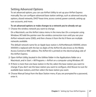 Chapter 3 Setting Up Your AirPort Express 27
Setting Advanced Options
To set advanced options, you can use AirPort Utility to set up your AirPort Express
manually. You can configure advanced base station settings, such as advanced security
options, closed networks, DHCP lease time, access control, power controls, setting up
user accounts, and more.
To set advanced options or make changes to a network you’ve already set up:
1 Choose the wireless network you want to change.
On a Macintosh, use the AirPort status menu in the menu bar. On a computer using
Windows XP, hold the pointer over the wireless connection icon until you see your
AirPort network name (SSID), and then choose it from the list if there are multiple
networks available.
The default network name for an Apple base station is AirPortNetwork XXXXXX, where
XXXXXX is replaced with the last six digits of the AirPort ID, also know as the Media
Access Control or MAC address. The AirPort ID is printed on the electrical-plug side of
the AirPort Express.
2 Open AirPort Utility, located in the Utilities folder in the Applications folder on a
Macintosh, and in Start > All Programs > AirPort on a computer using Windows XP.
3 If there is more than one base station in the list, select the base station you want to
change. If you don’t see the base station you want to configure, click Rescan to scan for
available base stations, and then select the base station you want.
4 Choose Manual Setup from the Base Station menu. If you are prompted for a password,
enter it.
 