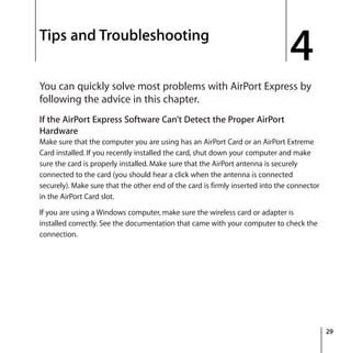 4
29
4 Tips and Troubleshooting
You can quickly solve most problems with AirPort Express by
following the advice in this chapter.
If the AirPort Express Software Can’t Detect the Proper AirPort
Hardware
Make sure that the computer you are using has an AirPort Card or an AirPort Extreme
Card installed. If you recently installed the card, shut down your computer and make
sure the card is properly installed. Make sure that the AirPort antenna is securely
connected to the card (you should hear a click when the antenna is connected
securely). Make sure that the other end of the card is firmly inserted into the connector
in the AirPort Card slot.
If you are using a Windows computer, make sure the wireless card or adapter is
installed correctly. See the documentation that came with your computer to check the
connection.
 