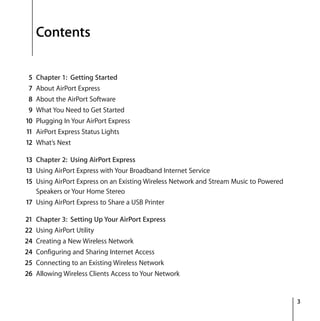 3
Contents
5 Chapter 1: Getting Started
7 About AirPort Express
8 About the AirPort Software
9 What You Need to Get Started
10 Plugging In Your AirPort Express
11 AirPort Express Status Lights
12 What’s Next
13 Chapter 2: Using AirPort Express
13 Using AirPort Express with Your Broadband Internet Service
15 Using AirPort Express on an Existing Wireless Network and Stream Music to Powered
Speakers or Your Home Stereo
17 Using AirPort Express to Share a USB Printer
21 Chapter 3: Setting Up Your AirPort Express
22 Using AirPort Utility
24 Creating a New Wireless Network
24 Configuring and Sharing Internet Access
25 Connecting to an Existing Wireless Network
26 Allowing Wireless Clients Access to Your Network
 