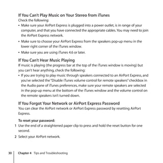 30 Chapter 4 Tips and Troubleshooting
If You Can’t Play Music on Your Stereo from iTunes
Check the following:
Â Make sure your AirPort Express is plugged into a power outlet, is in range of your
computer, and that you have connected the appropriate cables.You may need to join
the AirPort Express network.
Â Make sure to choose your AirPort Express from the speakers pop-up menu in the
lower right corner of the iTunes window.
Â Make sure you are using iTunes 4.6 or later.
If You Can’t Hear Music Playing
If music is playing (the progress bar at the top of the iTunes window is moving) but
you can't hear anything, check the following:
Â If you are trying to play music through speakers connected to an AirPort Express, and
you’ve selected the“Disable iTunes volume control for remote speakers”checkbox in
the Audio pane of iTunes preferences, make sure your remote speakers are selected
in the pop-up menu at the bottom of the iTunes window and the volume control on
the remote speakers isn’t turned down.
If You Forgot Your Network or AirPort Express Password
You can clear the AirPort network or AirPort Express password by resetting AirPort
Express.
To reset your password:
1 Use the end of a straightened paper clip to press and hold the reset button for one
second.
2 Select your AirPort network.
 