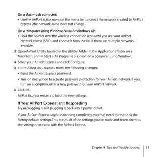 Chapter 4 Tips and Troubleshooting 31
On a Macintosh computer:
Â Use the AirPort status menu in the menu bar to select the network created by AirPort
Express (the network name does not change).
On a computer using Windows Vista or Windows XP:
Â Hold the pointer over the wireless connection icon until you see your AirPort
Network Name (SSID), and choose it from the list if there are multiple networks
available.
3 Open AirPort Utility, located in the Utilities folder in the Applications folder on a
Macintosh, and in Start > All Programs > AirPort on a computer using Windows.
4 Select your AirPort Express and click Configure.
5 In the dialog that appears, make the following changes:
Â Reset the AirPort Express password.
Â Turn on encryption to activate password protection for your AirPort network. If you
turn on encryption, enter a new password for your AirPort network.
6 Click OK.
AirPort Express restarts to load the new settings.
If Your AirPort Express Isn’t Responding
Try unplugging it and plugging it back into a power outlet.
If your AirPort Express stops responding completely, you may need to reset it to the
factory default settings. This erases all of the settings you’ve made and resets them to
the settings that came with the AirPort Express.
 