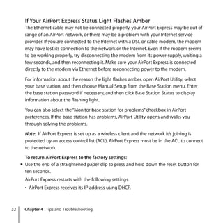 32 Chapter 4 Tips and Troubleshooting
If Your AirPort Express Status Light Flashes Amber
The Ethernet cable may not be connected properly, your AirPort Express may be out of
range of an AirPort network, or there may be a problem with your Internet service
provider. If you are connected to the Internet with a DSL or cable modem, the modem
may have lost its connection to the network or the Internet. Even if the modem seems
to be working properly, try disconnecting the modem from its power supply, waiting a
few seconds, and then reconnecting it. Make sure your AirPort Express is connected
directly to the modem via Ethernet before reconnecting power to the modem.
For information about the reason the light flashes amber, open AirPort Utility, select
your base station, and then choose Manual Setup from the Base Station menu. Enter
the base station password if necessary, and then click Base Station Status to display
information about the flashing light.
You can also select the“Monitor base station for problems”checkbox in AirPort
preferences. If the base station has problems, AirPort Utility opens and walks you
through solving the problems.
Note: If AirPort Express is set up as a wireless client and the network it’s joining is
protected by an access control list (ACL), AirPort Express must be in the ACL to connect
to the network.
To return AirPort Express to the factory settings:
m Use the end of a straightened paper clip to press and hold down the reset button for
ten seconds.
AirPort Express restarts with the following settings:
Â AirPort Express receives its IP address using DHCP.
 