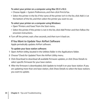 34 Chapter 4 Tips and Troubleshooting
To select your printer on a computer using Mac OS X v10.5:
Â Choose Apple > System Preferences, and then click Print & Fax.
Â Select the printer in the list. If the name of the printer isn’t in the list, click Add (+) at
the bottom of the list, and then select the printer you want to use.
To select your printer on a computer using Windows:
Â Open“Printers and Faxes”from the Start menu.
Â Select the printer. If the printer is not in the list, click Add Printer and then follow the
onscreen instructions.
4 Turn off the printer, wait a few seconds, and then turn it back on.
If You Want to Update Your AirPort Software
Apple periodically updates AirPort software.
To update your base station software:
1 Open AirPort Utility, located in the Utilities folder in the Applications folder.
2 Choose“Check for Updates”from the AirPort Utility menu.
3 Click Download to download all available firmware updates, or click Show Details to
select specific firmware for your base station.
4 After the firmware is downloaded, click Update to install it on your base station. If you
are updating more than one base station, click Show Details to select the base stations
you want to update.
 