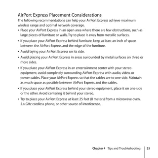 Chapter 4 Tips and Troubleshooting 35
AirPort Express Placement Considerations
The following recommendations can help your AirPort Express achieve maximum
wireless range and optimal network coverage.
Â Place your AirPort Express in an open area where there are few obstructions, such as
large pieces of furniture or walls. Try to place it away from metallic surfaces.
Â If you place your AirPort Express behind furniture, keep at least an inch of space
between the AirPort Express and the edge of the furniture.
Â Avoid laying your AirPort Express on its side.
Â Avoid placing your AirPort Express in areas surrounded by metal surfaces on three or
more sides.
Â If you place your AirPort Express in an entertainment center with your stereo
equipment, avoid completely surrounding AirPort Express with audio, video, or
power cables. Place your AirPort Express so that the cables are to one side. Maintain
as much space as possible between AirPort Express and the cables.
Â If you place your AirPort Express behind your stereo equipment, place it on one side
or the other. Avoid centering it behind your stereo.
Â Try to place your AirPort Express at least 25 feet (8 meters) from a microwave oven,
2.4 GHz cordless phone, or other source of interference.
 