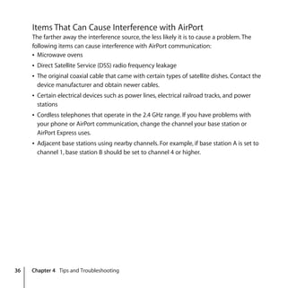 36 Chapter 4 Tips and Troubleshooting
Items That Can Cause Interference with AirPort
The farther away the interference source, the less likely it is to cause a problem. The
following items can cause interference with AirPort communication:
Â Microwave ovens
Â Direct Satellite Service (DSS) radio frequency leakage
Â The original coaxial cable that came with certain types of satellite dishes. Contact the
device manufacturer and obtain newer cables.
Â Certain electrical devices such as power lines, electrical railroad tracks, and power
stations
Â Cordless telephones that operate in the 2.4 GHz range. If you have problems with
your phone or AirPort communication, change the channel your base station or
AirPort Express uses.
Â Adjacent base stations using nearby channels. For example, if base station A is set to
channel 1, base station B should be set to channel 4 or higher.
 