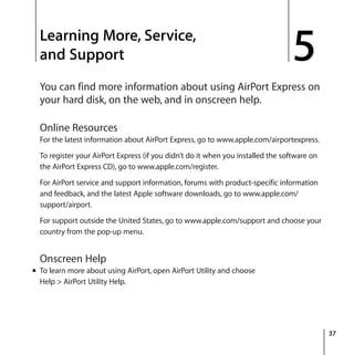 5
37
5 Learning More, Service,
and Support
You can find more information about using AirPort Express on
your hard disk, on the web, and in onscreen help.
Online Resources
For the latest information about AirPort Express, go to www.apple.com/airportexpress.
To register your AirPort Express (if you didn’t do it when you installed the software on
the AirPort Express CD), go to www.apple.com/register.
For AirPort service and support information, forums with product-specific information
and feedback, and the latest Apple software downloads, go to www.apple.com/
support/airport.
For support outside the United States, go to www.apple.com/support and choose your
country from the pop-up menu.
Onscreen Help
m To learn more about using AirPort, open AirPort Utility and choose
Help > AirPort Utility Help.
 