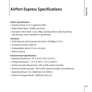 39
Appendix
AirPort Express Specifications
AirPort Specifications
Â Frequency Band: 2.4 or 5 gigahertz (GHz)
Â Radio Output Power: 20 dBm (nominal)
Â Standards: 802.11 DSSS 1 and 2 Mbps standard, 802.11a, 802.11b, 802.11g
specifications, and a draft 802.11n specification
Interfaces
Â RJ-45 Ethernet LAN connector for built-in 10/100Base-T (G)
Â Universal Serial Bus (USB) (d)
Â Analog/digital optical 3.5 mm mini-jack
Â AirPort Extreme
Environmental Specifications
Â Operating Temperature: 32° F to 95° F (0° C to 35° C)
Â Storage Temperature: –13° F to 140° F (–25° C to 60° C)
Â Relative Humidity (Operational): 20% to 80% relative humidity
Â Relative Humidity (Storage): 10% to 90% relative humidity, noncondensing
Â Operating Altitude: 0 to 10,000 feet (0 to 3048 m)
Â Maximum Storage Altitude: 15,000 feet (4572 m)
 