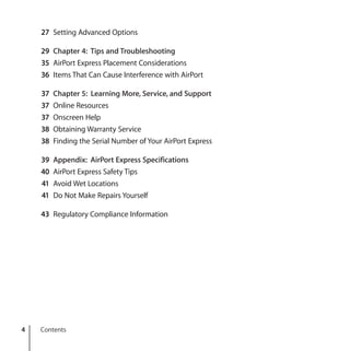 4 Contents
27 Setting Advanced Options
29 Chapter 4: Tips and Troubleshooting
35 AirPort Express Placement Considerations
36 Items That Can Cause Interference with AirPort
37 Chapter 5: Learning More, Service, and Support
37 Online Resources
37 Onscreen Help
38 Obtaining Warranty Service
38 Finding the Serial Number of Your AirPort Express
39 Appendix: AirPort Express Specifications
40 AirPort Express Safety Tips
41 Avoid Wet Locations
41 Do Not Make Repairs Yourself
43 Regulatory Compliance Information
 