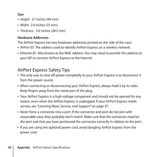 40 Appendix AirPort Express Specifications
Size
Â Height: 3.7 inches (94 mm)
Â Width: 2.9 inches (75 mm)
Â Thickness: 1.12 inches (28.5 mm)
Hardware Addresses
The AirPort Express has two hardware addresses printed on the side of the case:
Â AirPort ID: The address used to identify AirPort Express on a wireless network.
Â Ethernet ID: Also known as the MAC address.You may need to provide this address to
your ISP to connect AirPort Express to the Internet.
AirPort Express Safety Tips
Â The only way to shut off power completely to your AirPort Express is to disconnect it
from the power source.
Â When connecting or disconnecting your AirPort Express, always hold it by its sides.
Keep fingers away from the metal part of the plug.
Â Your AirPort Express is a high-voltage component and should not be opened for any
reason, even when the AirPort Express is unplugged. If your AirPort Express needs
service, see “Learning More, Service, and Support”on page 37.
Â Never force a connector into a port. If the connector and port do not join with
reasonable ease, they probably don’t match. Make sure that the connector matches
the port and that you have positioned the connector correctly in relation to the port.
Â If you are using the optional power cord, avoid dangling AirPort Express from the
power cord.
 