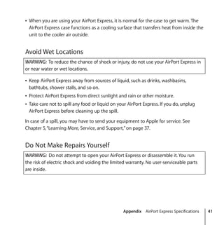 Appendix AirPort Express Specifications 41
Â When you are using your AirPort Express, it is normal for the case to get warm. The
AirPort Express case functions as a cooling surface that transfers heat from inside the
unit to the cooler air outside.
Avoid Wet Locations
Â Keep AirPort Express away from sources of liquid, such as drinks, washbasins,
bathtubs, shower stalls, and so on.
Â Protect AirPort Express from direct sunlight and rain or other moisture.
Â Take care not to spill any food or liquid on your AirPort Express. If you do, unplug
AirPort Express before cleaning up the spill.
In case of a spill, you may have to send your equipment to Apple for service. See
Chapter 5,“Learning More, Service, and Support,”on page 37.
Do Not Make Repairs Yourself
WARNING: To reduce the chance of shock or injury, do not use your AirPort Express in
or near water or wet locations.
WARNING: Do not attempt to open your AirPort Express or disassemble it. You run
the risk of electric shock and voiding the limited warranty. No user-serviceable parts
are inside.
 