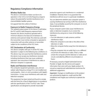 43
Regulatory Compliance Information
Wireless Radio Use
This device is restricted to indoor use due to its
operation in the 5.15 to 5.25 GHz frequency range to
reduce the potential for harmful interference to co-
channel Mobile Satellite systems.
Cet appareil doit être utilisé à l’intérieur.
Exposure to Radio Frequency Energy
The radiated output power of this device is well below
the FCC and EU radio frequency exposure limits.
However, this device should be operated with a
minimum distance of at least 20 cm between its
antennas and a person’s body. The antennas used with
this transmitter must not be co-located or operated in
conjunction with any other antenna or transmitter
subject to the conditions of the FCC Grant.
FCC Declaration of Conformity
This device complies with part 15 of the FCC rules.
Operation is subject to the following two conditions: (1)
This device may not cause harmful interference, and (2)
this device must accept any interference received,
including interference that may cause undesired
operation. See instructions if interference to radio or
television reception is suspected.
Radio and Television Interference
This computer equipment generates, uses, and can
radiate radio-frequency energy. If it is not installed and
used properly—that is, in strict accordance with Apple’s
instructions—it may cause interference with radio and
television reception.
This equipment has been tested and found to comply
with the limits for a Class B digital device in accordance
with the specifications in Part 15 of FCC rules. These
specifications are designed to provide reasonable
protection against such interference in a residential
installation. However, there is no guarantee that
interference will not occur in a particular installation.
You can determine whether your computer system is
causing interference by turning it off. If the interference
stops, it was probably caused by the computer or one of
the peripheral devices.
If your computer system does cause interference to
radio or television reception, try to correct the
interference by using one or more of the following
measures:
Â Turn the television or radio antenna until the
interference stops.
Â Move the computer to one side or the other of the
television or radio.
Â Move the computer farther away from the television or
radio.
Â Plug the computer into an outlet that is on a different
circuit from the television or radio. (That is, make
certain the computer and the television or radio are on
circuits controlled by different circuit breakers or
fuses.)
If necessary, consult an Apple Authorized Service
Provider or Apple. See the service and support
information that came with your Apple product. Or,
consult an experienced radio/television technician for
additional suggestions.
Important: Changes or modifications to this product
not authorized by Apple Inc. could void the EMC
compliance and negate your authority to operate the
product.
 
