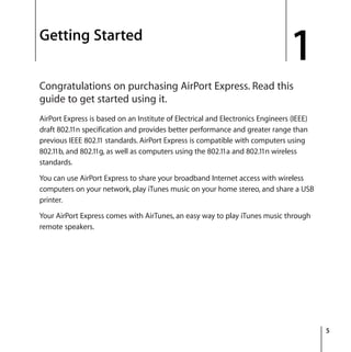 1
5
1 Getting Started
Congratulations on purchasing AirPort Express. Read this
guide to get started using it.
AirPort Express is based on an Institute of Electrical and Electronics Engineers (IEEE)
draft 802.11n specification and provides better performance and greater range than
previous IEEE 802.11 standards. AirPort Express is compatible with computers using
802.11b, and 802.11g, as well as computers using the 802.11a and 802.11n wireless
standards.
You can use AirPort Express to share your broadband Internet access with wireless
computers on your network, play iTunes music on your home stereo, and share a USB
printer.
Your AirPort Express comes with AirTunes, an easy way to play iTunes music through
remote speakers.
 
