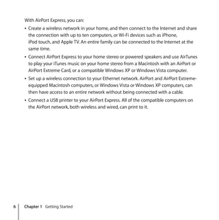 6 Chapter 1 Getting Started
With AirPort Express, you can:
Â Create a wireless network in your home, and then connect to the Internet and share
the connection with up to ten computers, or Wi-Fi devices such as iPhone,
iPod touch, and Apple TV. An entire family can be connected to the Internet at the
same time.
Â Connect AirPort Express to your home stereo or powered speakers and use AirTunes
to play your iTunes music on your home stereo from a Macintosh with an AirPort or
AirPort Extreme Card, or a compatible Windows XP or Windows Vista computer.
Â Set up a wireless connection to your Ethernet network. AirPort and AirPort Extreme-
equipped Macintosh computers, or Windows Vista or Windows XP computers, can
then have access to an entire network without being connected with a cable.
Â Connect a USB printer to your AirPort Express. All of the compatible computers on
the AirPort network, both wireless and wired, can print to it.
 