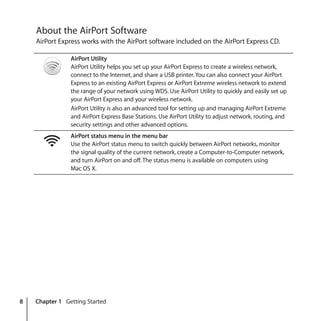 8 Chapter 1 Getting Started
About the AirPort Software
AirPort Express works with the AirPort software included on the AirPort Express CD.
AirPort Utility
AirPort Utility helps you set up your AirPort Express to create a wireless network,
connect to the Internet, and share a USB printer. You can also connect your AirPort
Express to an existing AirPort Express or AirPort Extreme wireless network to extend
the range of your network using WDS. Use AirPort Utility to quickly and easily set up
your AirPort Express and your wireless network.
AirPort Utility is also an advanced tool for setting up and managing AirPort Extreme
and AirPort Express Base Stations. Use AirPort Utility to adjust network, routing, and
security settings and other advanced options.
AirPort status menu in the menu bar
Use the AirPort status menu to switch quickly between AirPort networks, monitor
the signal quality of the current network, create a Computer-to-Computer network,
and turn AirPort on and off. The status menu is available on computers using
Mac OS X.
Z
 