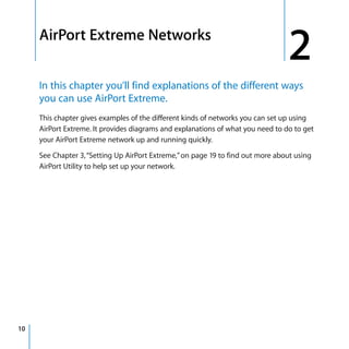 2   AirPort Extreme Networks
                                                                                     2
         In this chapter you’ll find explanations of the different ways
         you can use AirPort Extreme.
         This chapter gives examples of the different kinds of networks you can set up using
         AirPort Extreme. It provides diagrams and explanations of what you need to do to get
         your AirPort Extreme network up and running quickly.

         See Chapter 3, “Setting Up AirPort Extreme,” on page 19 to find out more about using
         AirPort Utility to help set up your network.




10
 