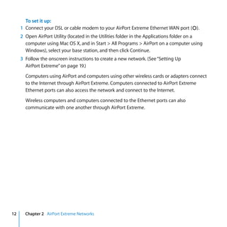 To set it up:
     1 Connect your DSL or cable modem to your AirPort Extreme Ethernet WAN port (<).
     2 Open AirPort Utility (located in the Utilities folder in the Applications folder on a
       computer using Mac OS X, and in Start > All Programs > AirPort on a computer using
       Windows), select your base station, and then click Continue.
     3 Follow the onscreen instructions to create a new network. (See “Setting Up
       AirPort Extreme” on page 19.)

       Computers using AirPort and computers using other wireless cards or adapters connect
       to the Internet through AirPort Extreme. Computers connected to AirPort Extreme
       Ethernet ports can also access the network and connect to the Internet.

       Wireless computers and computers connected to the Ethernet ports can also
       communicate with one another through AirPort Extreme.




12     Chapter 2 AirPort Extreme Networks
 