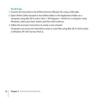 To set it up:
     1 Connect the hard disk to the AirPort Extreme USB port (d) using a USB cable.
     2 Open AirPort Utility (located in the Utilities folder in the Applications folder on a
       computer using Mac OS X, and in Start > All Programs > AirPort on a computer using
       Windows), select your base station, and then click Continue.
     3 Follow the onscreen instructions to create a new network.
       Computers can access the hard disk to share or store files using Mac OS X v10.4 or later,
       or Windows XP (with Service Pack 2).




16     Chapter 2 AirPort Extreme Networks
 