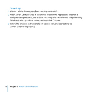 To set it up:
     1 Connect all the devices you plan to use in your network.
     2 Open AirPort Utility (located in the Utilities folder in the Applications folder on a
       computer using Mac OS X, and in Start > All Programs > AirPort on a computer using
       Windows), select your base station, and then click Continue.
     3 Follow the onscreen instructions to set up your network. (See “Setting Up
       AirPort Extreme” on page 19.)




18     Chapter 2 AirPort Extreme Networks
 