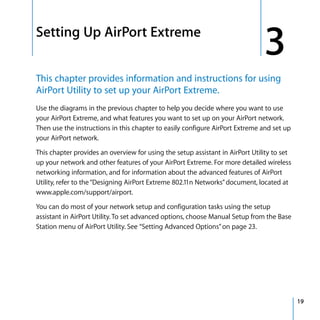 3   Setting Up AirPort Extreme
                                                                                   3
    This chapter provides information and instructions for using
    AirPort Utility to set up your AirPort Extreme.
    Use the diagrams in the previous chapter to help you decide where you want to use
    your AirPort Extreme, and what features you want to set up on your AirPort network.
    Then use the instructions in this chapter to easily configure AirPort Extreme and set up
    your AirPort network.

    This chapter provides an overview for using the setup assistant in AirPort Utility to set
    up your network and other features of your AirPort Extreme. For more detailed wireless
    networking information, and for information about the advanced features of AirPort
    Utility, refer to the “Designing AirPort Extreme 802.11n Networks” document, located at
    www.apple.com/support/airport.

    You can do most of your network setup and configuration tasks using the setup
    assistant in AirPort Utility. To set advanced options, choose Manual Setup from the Base
    Station menu of AirPort Utility. See “Setting Advanced Options” on page 23.




                                                                                                19
 