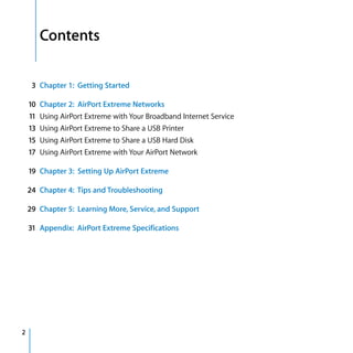Contents

     3 Chapter 1: Getting Started

    10 Chapter 2: AirPort Extreme Networks
    11 Using AirPort Extreme with Your Broadband Internet Service
    13 Using AirPort Extreme to Share a USB Printer
    15 Using AirPort Extreme to Share a USB Hard Disk
    17 Using AirPort Extreme with Your AirPort Network

    19 Chapter 3: Setting Up AirPort Extreme

    24 Chapter 4: Tips and Troubleshooting

    29 Chapter 5: Learning More, Service, and Support

    31 Appendix: AirPort Extreme Specifications




2
 