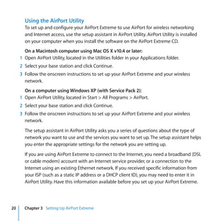 Using the AirPort Utility
       To set up and configure your AirPort Extreme to use AirPort for wireless networking
       and Internet access, use the setup assistant in AirPort Utility. AirPort Utility is installed
       on your computer when you install the software on the AirPort Extreme CD.
       On a Macintosh computer using Mac OS X v10.4 or later:
     1 Open AirPort Utility, located in the Utilities folder in your Applications folder.
     2 Select your base station and click Continue.
     3 Follow the onscreen instructions to set up your AirPort Extreme and your wireless
       network.
       On a computer using Windows XP (with Service Pack 2):
     1 Open AirPort Utility, located in Start > All Programs > AirPort.
     2 Select your base station and click Continue.
     3 Follow the onscreen instructions to set up your AirPort Extreme and your wireless
       network.

       The setup assistant in AirPort Utility asks you a series of questions about the type of
       network you want to use and the services you want to set up. The setup assistant helps
       you enter the appropriate settings for the network you are setting up.

       If you are using AirPort Extreme to connect to the Internet, you need a broadband (DSL
       or cable modem) account with an Internet service provider, or a connection to the
       Internet using an existing Ethernet network. If you received specific information from
       your ISP (such as a static IP address or a DHCP client ID), you may need to enter it in
       AirPort Utility. Have this information available before you set up your AirPort Extreme.




20     Chapter 3 Setting Up AirPort Extreme
 
