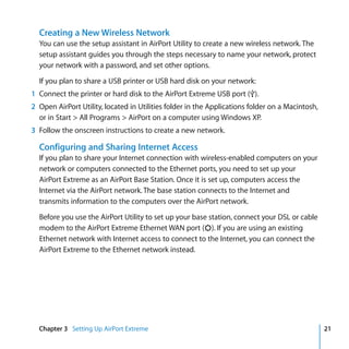 Creating a New Wireless Network
  You can use the setup assistant in AirPort Utility to create a new wireless network. The
  setup assistant guides you through the steps necessary to name your network, protect
  your network with a password, and set other options.

  If you plan to share a USB printer or USB hard disk on your network:
1 Connect the printer or hard disk to the AirPort Extreme USB port (d).
2 Open AirPort Utility, located in Utilities folder in the Applications folder on a Macintosh,
  or in Start > All Programs > AirPort on a computer using Windows XP.
3 Follow the onscreen instructions to create a new network.

  Configuring and Sharing Internet Access
  If you plan to share your Internet connection with wireless-enabled computers on your
  network or computers connected to the Ethernet ports, you need to set up your
  AirPort Extreme as an AirPort Base Station. Once it is set up, computers access the
  Internet via the AirPort network. The base station connects to the Internet and
  transmits information to the computers over the AirPort network.

  Before you use the AirPort Utility to set up your base station, connect your DSL or cable
  modem to the AirPort Extreme Ethernet WAN port (<). If you are using an existing
  Ethernet network with Internet access to connect to the Internet, you can connect the
  AirPort Extreme to the Ethernet network instead.




  Chapter 3 Setting Up AirPort Extreme                                                           21
 