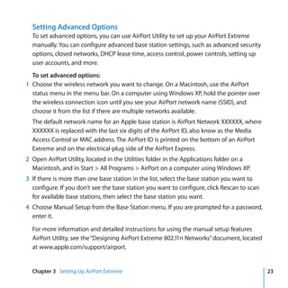 Setting Advanced Options
  To set advanced options, you can use AirPort Utility to set up your AirPort Extreme
  manually. You can configure advanced base station settings, such as advanced security
  options, closed networks, DHCP lease time, access control, power controls, setting up
  user accounts, and more.
  To set advanced options:
1 Choose the wireless network you want to change. On a Macintosh, use the AirPort
  status menu in the menu bar. On a computer using Windows XP, hold the pointer over
  the wireless connection icon until you see your AirPort network name (SSID), and
  choose it from the list if there are multiple networks available.
  The default network name for an Apple base station is AirPort Network XXXXXX, where
  XXXXXX is replaced with the last six digits of the AirPort ID, also know as the Media
  Access Control or MAC address. The AirPort ID is printed on the bottom of an AirPort
  Extreme and on the electrical-plug side of the AirPort Express.
2 Open AirPort Utility, located in the Utilities folder in the Applications folder on a
  Macintosh, and in Start > All Programs > AirPort on a computer using Windows XP.
3 If there is more than one base station in the list, select the base station you want to
  configure. If you don’t see the base station you want to configure, click Rescan to scan
  for available base stations, then select the base station you want.
4 Choose Manual Setup from the Base Station menu. If you are prompted for a password,
  enter it.

  For more information and detailed instructions for using the manual setup features
  AirPort Utility, see the “Designing AirPort Extreme 802.11n Networks” document, located
  at www.apple.com/support/airport.


  Chapter 3 Setting Up AirPort Extreme                                                       23
 