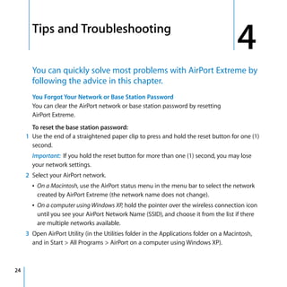 4     Tips and Troubleshooting
                                                                                             4
           You can quickly solve most problems with AirPort Extreme by
           following the advice in this chapter.
           You Forgot Your Network or Base Station Password
           You can clear the AirPort network or base station password by resetting
           AirPort Extreme.
           To reset the base station password:
         1 Use the end of a straightened paper clip to press and hold the reset button for one (1)
           second.
           Important: If you hold the reset button for more than one (1) second, you may lose
           your network settings.
         2 Select your AirPort network.
           Â On a Macintosh, use the AirPort status menu in the menu bar to select the network
             created by AirPort Extreme (the network name does not change).
           Â On a computer using Windows XP, hold the pointer over the wireless connection icon
             until you see your AirPort Network Name (SSID), and choose it from the list if there
             are multiple networks available.
         3 Open AirPort Utility (in the Utilities folder in the Applications folder on a Macintosh,
           and in Start > All Programs > AirPort on a computer using Windows XP).



24
 