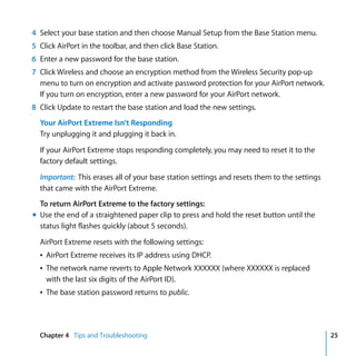 4 Select your base station and then choose Manual Setup from the Base Station menu.
5 Click AirPort in the toolbar, and then click Base Station.
6 Enter a new password for the base station.
7 Click Wireless and choose an encryption method from the Wireless Security pop-up
  menu to turn on encryption and activate password protection for your AirPort network.
  If you turn on encryption, enter a new password for your AirPort network.
8 Click Update to restart the base station and load the new settings.
  Your AirPort Extreme Isn’t Responding
  Try unplugging it and plugging it back in.

  If your AirPort Extreme stops responding completely, you may need to reset it to the
  factory default settings.

  Important: This erases all of your base station settings and resets them to the settings
  that came with the AirPort Extreme.
  To return AirPort Extreme to the factory settings:
m Use the end of a straightened paper clip to press and hold the reset button until the
  status light flashes quickly (about 5 seconds).

  AirPort Extreme resets with the following settings:
  Â AirPort Extreme receives its IP address using DHCP.
  Â The network name reverts to Apple Network XXXXXX (where XXXXXX is replaced
    with the last six digits of the AirPort ID).
  Â The base station password returns to public.




  Chapter 4 Tips and Troubleshooting                                                         25
 