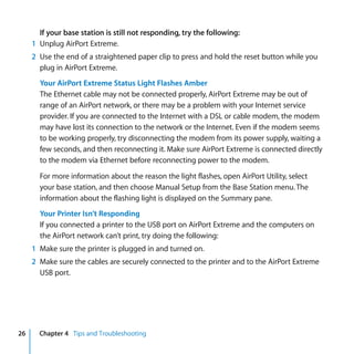 If your base station is still not responding, try the following:
     1 Unplug AirPort Extreme.
     2 Use the end of a straightened paper clip to press and hold the reset button while you
       plug in AirPort Extreme.
       Your AirPort Extreme Status Light Flashes Amber
       The Ethernet cable may not be connected properly, AirPort Extreme may be out of
       range of an AirPort network, or there may be a problem with your Internet service
       provider. If you are connected to the Internet with a DSL or cable modem, the modem
       may have lost its connection to the network or the Internet. Even if the modem seems
       to be working properly, try disconnecting the modem from its power supply, waiting a
       few seconds, and then reconnecting it. Make sure AirPort Extreme is connected directly
       to the modem via Ethernet before reconnecting power to the modem.

       For more information about the reason the light flashes, open AirPort Utility, select
       your base station, and then choose Manual Setup from the Base Station menu. The
       information about the flashing light is displayed on the Summary pane.
       Your Printer Isn’t Responding
       If you connected a printer to the USB port on AirPort Extreme and the computers on
       the AirPort network can’t print, try doing the following:
     1 Make sure the printer is plugged in and turned on.
     2 Make sure the cables are securely connected to the printer and to the AirPort Extreme
       USB port.




26     Chapter 4 Tips and Troubleshooting
 