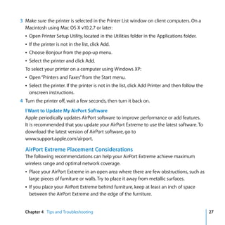 3 Make sure the printer is selected in the Printer List window on client computers. On a
  Macintosh using Mac OS X v10.2.7 or later:
  Â Open Printer Setup Utility, located in the Utilities folder in the Applications folder.
  Â If the printer is not in the list, click Add.
  Â Choose Bonjour from the pop-up menu.
  Â Select the printer and click Add.
  To select your printer on a computer using Windows XP:
  Â Open “Printers and Faxes” from the Start menu.
  Â Select the printer. If the printer is not in the list, click Add Printer and then follow the
    onscreen instructions.
4 Turn the printer off, wait a few seconds, then turn it back on.
  I Want to Update My AirPort Software
  Apple periodically updates AirPort software to improve performance or add features.
  It is recommended that you update your AirPort Extreme to use the latest software. To
  download the latest version of AirPort software, go to
  www.support.apple.com/airport.

  AirPort Extreme Placement Considerations
  The following recommendations can help your AirPort Extreme achieve maximum
  wireless range and optimal network coverage.
  Â Place your AirPort Extreme in an open area where there are few obstructions, such as
    large pieces of furniture or walls. Try to place it away from metallic surfaces.
  Â If you place your AirPort Extreme behind furniture, keep at least an inch of space
    between the AirPort Extreme and the edge of the furniture.


  Chapter 4 Tips and Troubleshooting                                                               27
 