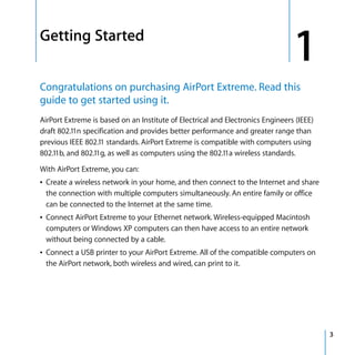 1   Getting Started
                                                                                    1
    Congratulations on purchasing AirPort Extreme. Read this
    guide to get started using it.
    AirPort Extreme is based on an Institute of Electrical and Electronics Engineers (IEEE)
    draft 802.11n specification and provides better performance and greater range than
    previous IEEE 802.11 standards. AirPort Extreme is compatible with computers using
    802.11b, and 802.11g, as well as computers using the 802.11a wireless standards.

    With AirPort Extreme, you can:
    Â Create a wireless network in your home, and then connect to the Internet and share
      the connection with multiple computers simultaneously. An entire family or office
      can be connected to the Internet at the same time.
    Â Connect AirPort Extreme to your Ethernet network. Wireless-equipped Macintosh
      computers or Windows XP computers can then have access to an entire network
      without being connected by a cable.
    Â Connect a USB printer to your AirPort Extreme. All of the compatible computers on
      the AirPort network, both wireless and wired, can print to it.




                                                                                              3
 