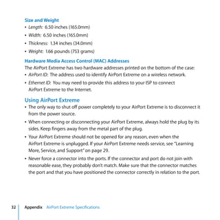 Size and Weight
     Â Length: 6.50 inches (165.0mm)
     Â Width: 6.50 inches (165.0mm)
     Â Thickness: 1.34 inches (34.0mm)
     Â Weight: 1.66 pounds (753 grams)
     Hardware Media Access Control (MAC) Addresses
     The AirPort Extreme has two hardware addresses printed on the bottom of the case:
     Â AirPort ID: The address used to identify AirPort Extreme on a wireless network.
     Â Ethernet ID: You may need to provide this address to your ISP to connect
       AirPort Extreme to the Internet.

     Using AirPort Extreme
     Â The only way to shut off power completely to your AirPort Extreme is to disconnect it
       from the power source.
     Â When connecting or disconnecting your AirPort Extreme, always hold the plug by its
       sides. Keep fingers away from the metal part of the plug.
     Â Your AirPort Extreme should not be opened for any reason, even when the
       AirPort Extreme is unplugged. If your AirPort Extreme needs service, see “Learning
       More, Service, and Support” on page 29.
     Â Never force a connector into the ports. If the connector and port do not join with
       reasonable ease, they probably don’t match. Make sure that the connector matches
       the port and that you have positioned the connector correctly in relation to the port.




32   Appendix AirPort Extreme Specifications
 