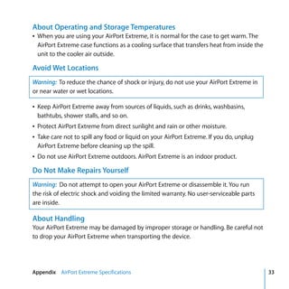 About Operating and Storage Temperatures
Â When you are using your AirPort Extreme, it is normal for the case to get warm. The
  AirPort Extreme case functions as a cooling surface that transfers heat from inside the
  unit to the cooler air outside.

Avoid Wet Locations
Warning: To reduce the chance of shock or injury, do not use your AirPort Extreme in
or near water or wet locations.

Â Keep AirPort Extreme away from sources of liquids, such as drinks, washbasins,
  bathtubs, shower stalls, and so on.
Â Protect AirPort Extreme from direct sunlight and rain or other moisture.
Â Take care not to spill any food or liquid on your AirPort Extreme. If you do, unplug
  AirPort Extreme before cleaning up the spill.
Â Do not use AirPort Extreme outdoors. AirPort Extreme is an indoor product.

Do Not Make Repairs Yourself
Warning: Do not attempt to open your AirPort Extreme or disassemble it. You run
the risk of electric shock and voiding the limited warranty. No user-serviceable parts
are inside.

About Handling
Your AirPort Extreme may be damaged by improper storage or handling. Be careful not
to drop your AirPort Extreme when transporting the device.




Appendix AirPort Extreme Specifications                                                     33
 