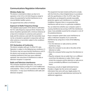 Communications Regulation Information
     Wireless Radio Use                                           This equipment has been tested and found to comply
     This device is restricted to indoor use due to its           with the limits for a Class B digital device in accordance
     operation in the 5.15 to 5.25 GHz frequency range to         with the specifications in Part 15 of FCC rules. These
     reduce the potential for harmful interference to co-         specifications are designed to provide reasonable
     channel Mobile Satellite systems.                            protection against such interference in a residential
     Cet appareil doit être utilisé à l’intérieur.                installation. However, there is no guarantee that
                                                                  interference will not occur in a particular installation.
     Exposure to Radio Frequency Energy
                                                                  You can determine whether your computer system is
     The radiated output power of this device is well below
                                                                  causing interference by turning it off. If the interference
     the FCC radio frequency exposure limits. However, this
                                                                  stops, it was probably caused by the computer or one of
     device should be operated with a minimum distance of
                                                                  the peripheral devices.
     at least 20 cm between its antennas and a person's
     body and the antennas used with this transmitter must        If your computer system does cause interference to
     not be co-located or operated in conjunction with any        radio or television reception, try to correct the
     other antenna or transmitter subject to the conditions       interference by using one or more of the following
     of the FCC Grant.                                            measures:
                                                                  Â Turn the television or radio antenna until the
     FCC Declaration of Conformity                                   interference stops.
     This device complies with part 15 of the FCC rules.          Â Move the computer to one side or the other of the
     Operation is subject to the following two conditions: (1)       television or radio.
     This device may not cause harmful interference, and (2)      Â Move the computer farther away from the television or
     this device must accept any interference received,              radio.
     including interference that may cause undesired              Â Plug the computer into an outlet that is on a different
     operation. See instructions if interference to radio or         circuit from the television or radio. (That is, make
     television reception is suspected.                              certain the computer and the television or radio are on
     Radio and Television Interference                               circuits controlled by different circuit breakers or
     This computer equipment generates, uses, and can                fuses.)
     radiate radio-frequency energy. If it is not installed and   If necessary, consult an Apple Authorized Service
     used properly—that is, in strict accordance with Apple’s     Provider or Apple. See the service and support
     instructions—it may cause interference with radio and        information that came with your Apple product. Or,
     television reception.                                        consult an experienced radio/television technician for
                                                                  additional suggestions.




34
 