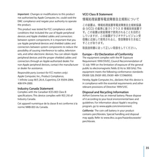 Important: Changes or modifications to this product         VCCI Class B Statement
not authorized by Apple Computer, Inc. could void the
EMC compliance and negate your authority to operate
the product.
This product was tested for FCC compliance under
conditions that included the use of Apple peripheral
devices and Apple shielded cables and connectors
between system components. It is important that you
use Apple peripheral devices and shielded cables and
connectors between system components to reduce the
possibility of causing interference to radios, television
sets, and other electronic devices. You can obtain Apple    Europe—EU Declaration of Conformity
peripheral devices and the proper shielded cables and       The equipment complies with the RF Exposure
connectors through an Apple-authorized dealer. For          Requirement 1999/519/EC, Council Recommendation of
non-Apple peripheral devices, contact the manufacturer      12 July 1999 on the limitation of exposure of the general
or dealer for assistance.                                   public to electromagnetic fields (0 Hz to 300 GHz). This
Responsible party (contact for FCC matters only):           equipment meets the following conformance standards:
Apple Computer, Inc., Product Compliance,                   EN300 328, EN301 893, EN301 489-17, EN60950.
1 Infinite Loop M/S 26-A, Cupertino, CA 95014-2084,         Hereby, Apple Computer, Inc., declares that this device is
408-974-2000.                                               in compliance with the essential requirements and other
                                                            relevant provisions of Directive 1999/5/EC.
Industry Canada Statement
Complies with the Canadian ICES-003 Class B                 Disposal and Recycling Information
specifications. This device complies with RSS 210 of        AirPort Extreme has an internal battery. Please dispose
Industry Canada.                                            of it according to your local environmental laws and
Cet appareil numérique de la classe B est conforme à la     guidelines. For information about Apple's recycling
norme NMB-003 du Canada.                                    program, go to www.apple.com/environment.
                                                            California: The coin cell battery in your product
                                                            contains perchlorates. Special handling and disposal
                                                            may apply. Refer to www.dtsc.ca.gov/hazardouswaste/
                                                            perchlorate.




                                                                                                                         35
 