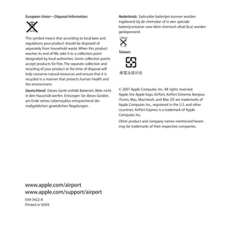 European Union—Disposal Information:                       Nederlands: Gebruikte batterijen kunnen worden
                                                           ingeleverd bij de chemokar of in een speciale
                                                           batterijcontainer voor klein chemisch afval (kca) worden
                                                           gedeponeerd.
This symbol means that according to local laws and
regulations your product should be disposed of
separately from household waste. When this product
reaches its end of life, take it to a collection point     Taiwan:
designated by local authorities. Some collection points
accept products for free. The separate collection and
recycling of your product at the time of disposal will
help conserve natural resources and ensure that it is
recycled in a manner that protects human health and
the environment.
Deutschland: Dieses Gerät enthält Batterien. Bitte nicht   © 2007 Apple Computer, Inc. All rights reserved.
in den Hausmüll werfen. Entsorgen Sie dieses Gerätes       Apple, the Apple logo, AirPort, AirPort Extreme, Bonjour,
am Ende seines Lebenszyklus entsprechend der               iTunes, Mac, Macintosh, and Mac OS are trademarks of
maßgeblichen gesetzlichen Regelungen.                      Apple Computer, Inc., registered in the U.S. and other
                                                           countries. AirPort Express is a trademark of Apple
                                                           Computer, Inc.
                                                           Other product and company names mentioned herein
                                                           may be trademarks of their respective companies.




www.apple.com/airport
www.apple.com/support/airport
034-3422-A
Printed in XXXX
 