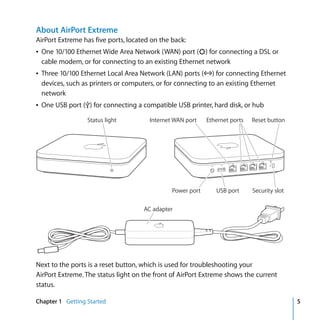 About AirPort Extreme
AirPort Extreme has five ports, located on the back:
Â One 10/100 Ethernet Wide Area Network (WAN) port (<) for connecting a DSL or
  cable modem, or for connecting to an existing Ethernet network
Â Three 10/100 Ethernet Local Area Network (LAN) ports (G) for connecting Ethernet
  devices, such as printers or computers, or for connecting to an existing Ethernet
  network
Â One USB port (d) for connecting a compatible USB printer, hard disk, or hub

                  Status light         Internet WAN port    Ethernet ports   Reset button




                                               Power port      USB port      Security slot

                                     AC adapter




Next to the ports is a reset button, which is used for troubleshooting your
AirPort Extreme. The status light on the front of AirPort Extreme shows the current
status.

Chapter 1 Getting Started                                                                    5
 