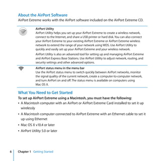 About the AirPort Software
    AirPort Extreme works with the AirPort software included on the AirPort Extreme CD.

                 AirPort Utility
                 AirPort Utility helps you set up your AirPort Extreme to create a wireless network,
                 connect to the Internet, and share a USB printer or hard disk. You can also connect
                 your AirPort Extreme to your existing AirPort Extreme or AirPort Extreme wireless
                 network to extend the range of your network using WDS. Use AirPort Utility to
                 quickly and easily set up your AirPort Extreme and your wireless network.
                 AirPort Utility is also an advanced tool for setting up and managing AirPort Extreme
                 and AirPort Express Base Stations. Use AirPort Utility to adjust network, routing, and
                 security settings and other advanced options.

    Z            AirPort status menu in the menu bar
                 Use the AirPort status menu to switch quickly between AirPort networks, monitor
                 the signal quality of the current network, create a computer-to-computer network,
                 and turn AirPort on and off. The status menu is available on computers using
                 Mac OS X.

    What You Need to Get Started
    To set up AirPort Extreme using a Macintosh, you must have the following:
    Â A Macintosh computer with an AirPort or AirPort Extreme Card installed to set it up
      wirelessly
    Â A Macintosh computer connected to AirPort Extreme with an Ethernet cable to set it
      up using Ethernet
    Â Mac OS X v10.4 or later
    Â AirPort Utility 5.0 or later




6   Chapter 1 Getting Started
 