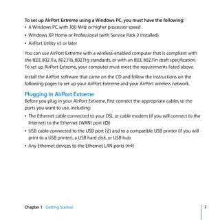 To set up AirPort Extreme using a Windows PC, you must have the following:
Â A Windows PC with 300 MHz or higher processor speed
Â Windows XP Home or Professional (with Service Pack 2 installed)
Â AirPort Utility v5 or later
You can use AirPort Extreme with a wireless-enabled computer that is compliant with
the IEEE 802.11a, 802.11b, 802.11g standards, or with an IEEE 802.11n draft specification.
To set up AirPort Extreme, your computer must meet the requirements listed above.

Install the AirPort software that came on the CD and follow the instructions on the
following pages to set up your AirPort Extreme and your AirPort wireless network.

Plugging In AirPort Extreme
Before you plug in your AirPort Extreme, first connect the appropriate cables to the
ports you want to use, including:
Â The Ethernet cable connected to your DSL or cable modem (if you will connect to the
  Internet) to the Ethernet (WAN) port (<)
Â USB cable connected to the USB port (d) and to a compatible USB printer (if you will
  print to a USB printer), a USB hard disk, or USB hub
Â Any Ethernet devices to the Ethernet LAN ports (G)




Chapter 1 Getting Started                                                                    7
 