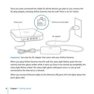 Once you have connected the cables for all the devices you plan to use, connect the
    AC plug adapter, and plug AirPort Extreme into the wall. There is no “on” switch.



        Power port                                  Ethernet activity light




                                                    AC adapter




    Important: Use only the AC adapter that came with your AirPort Extreme.

    When you plug AirPort Extreme into the wall, the status light flashes green for one
    second, and then glows amber while it starts up. Once it has started up completely, the
    status light flashes amber. The status light glows solid green once it is set up and
    connected to the Internet or a network.

    When you connect Ethernet cables to the Ethernet LAN ports (G), the lights above the
    ports glow solid.




8   Chapter 1 Getting Started
 