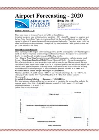 Airport Forecasting - 2020
(Issue No. 45)
Toulouse Airport (TLS)
There is no means to forecast, if we do not hold it in the right time.
Long time ago as we were in the schools we learnt that – 80% value of R – square was accepted level
for best fitting for the Data. Today, in practice and real life, the margin of fitting is too tight, and the
change in values of R- square has a significant meaning on final results. Therefore, we are exploring
all the possible option of the outcomes – that put the top management on a solid ground to stand and
get a clear picture for the future.
Annual Passengers Forecast:
There are three possible outputs for forecasting, positive growth, leveling (Zero Growth) and negative
trend, and the best way to set up annual target and minimize the data discrepancy is to address the
data by two trend models using the concept of 12 rolling months.
First – General Trend Model using the concept of Straight Line equation – defining general trend.
Second – Most Recent Data Trend Model Using a Polynomial Model – Second-degree equation.
This reflects the impact of most recent data on the path of general trend. The mid-point is the most
convenient forecast annual result at Dec 2020. So as long as the gap between two models is small, the
more accurate approaching value for setting annual target otherwise we have to select the half way
distance between two extreme targets of these two models provided that Dec 2020 > Dec 2019.
Scenario 1: Preset Annual Target = Passengers = 9,673,392 Pax.
At annual growth 1.2 % and R- square = 95.01 % and boundary error range -5.18 to +6.57 %, we
select preset value for Dec 2019 = 9,673,392 as Dec 2019 > Dec 2020 for first scenario. –
(Recommend)
Scenario 2: Optimum Solution. = Passengers = 9,969,622 Pax.
This is an optimum solution without any pre-set targets or constrains that governed the analysis, the
outcome results = Pax 2020 = 9,969,622, at annual growth 2.42 %, R- square = 95.56 % and
boundary error range -3.01 to +5.57 %.
(below : how to read the Graph)
By: Mohammed Salem Awad
Aviation Consultant
Data Source:
https://ec.europa.eu/eurostat/data/database
 