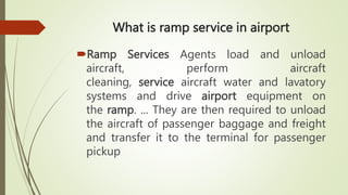 What is ramp service in airport
Ramp Services Agents load and unload
aircraft, perform aircraft
cleaning, service aircraft water and lavatory
systems and drive airport equipment on
the ramp. ... They are then required to unload
the aircraft of passenger baggage and freight
and transfer it to the terminal for passenger
pickup
 