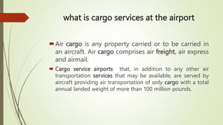 what is cargo services at the airport
Air cargo is any property carried or to be carried in
an aircraft. Air cargo comprises air freight, air express
and airmail.
 Cargo service airports that, in addition to any other air
transportation services that may be available, are served by
aircraft providing air transportation of only cargo with a total
annual landed weight of more than 100 million pounds.
 
