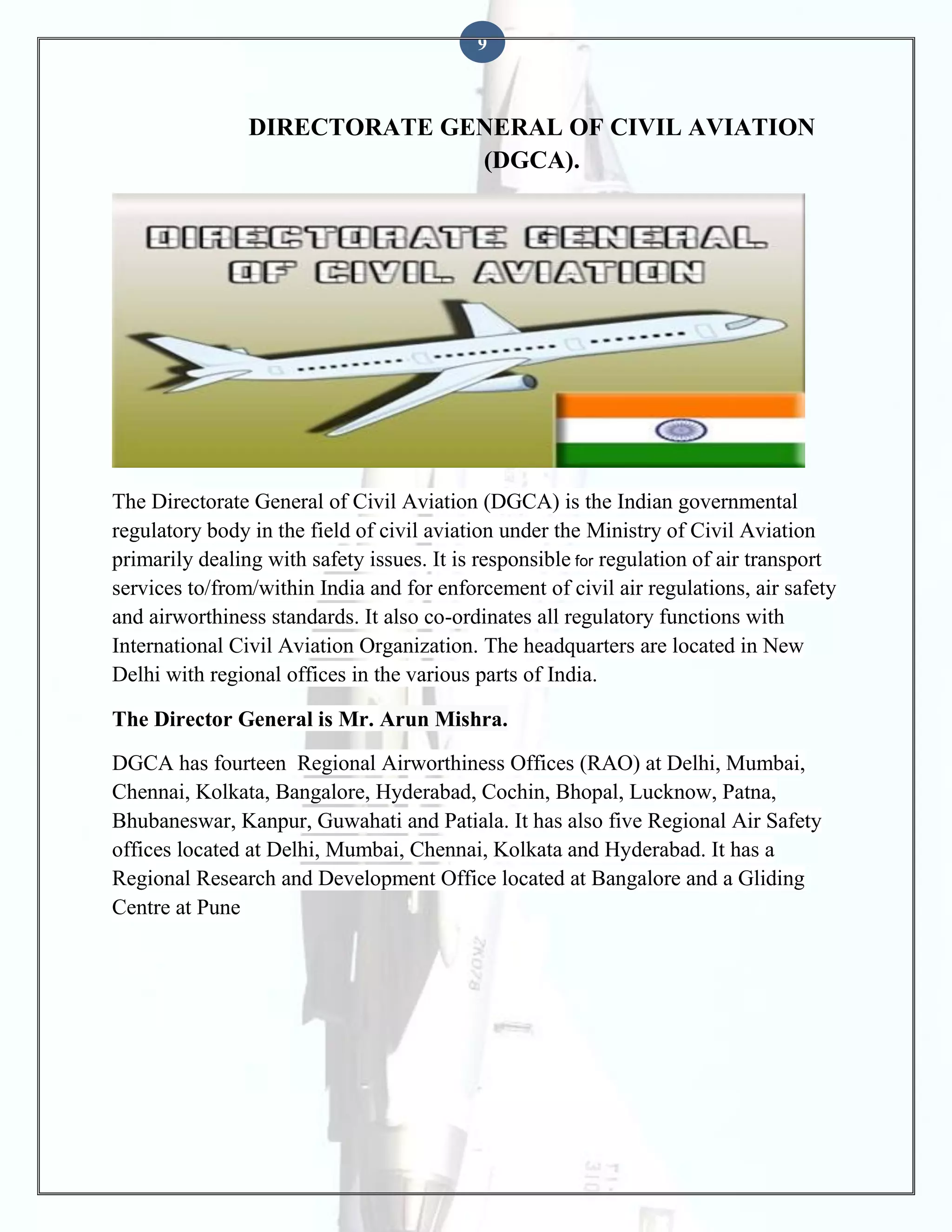 9

DIRECTORATE GENERAL OF CIVIL AVIATION
(DGCA).

The Directorate General of Civil Aviation (DGCA) is the Indian governmental
regulatory body in the field of civil aviation under the Ministry of Civil Aviation
primarily dealing with safety issues. It is responsible for regulation of air transport
services to/from/within India and for enforcement of civil air regulations, air safety
and airworthiness standards. It also co-ordinates all regulatory functions with
International Civil Aviation Organization. The headquarters are located in New
Delhi with regional offices in the various parts of India.
The Director General is Mr. Arun Mishra.
DGCA has fourteen Regional Airworthiness Offices (RAO) at Delhi, Mumbai,
Chennai, Kolkata, Bangalore, Hyderabad, Cochin, Bhopal, Lucknow, Patna,
Bhubaneswar, Kanpur, Guwahati and Patiala. It has also five Regional Air Safety
offices located at Delhi, Mumbai, Chennai, Kolkata and Hyderabad. It has a
Regional Research and Development Office located at Bangalore and a Gliding
Centre at Pune

 
